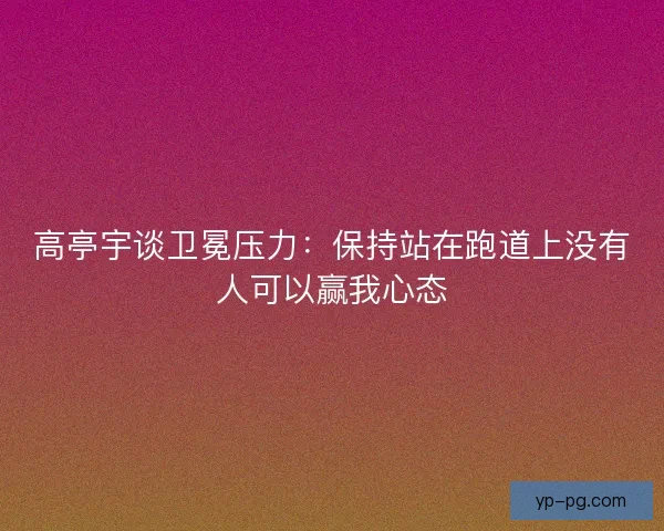 高亭宇谈卫冕压力：保持站在跑道上没有人可以赢我心态