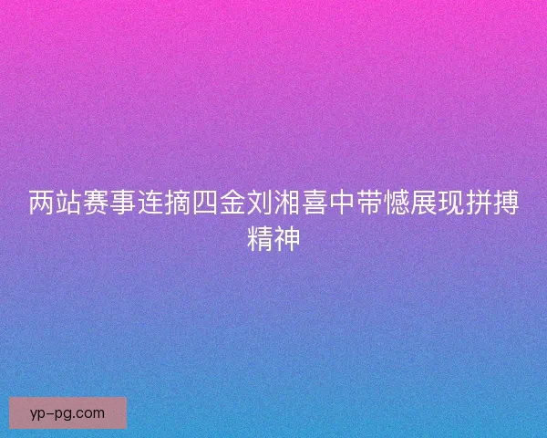 两站赛事连摘四金刘湘喜中带憾展现拼搏精神
