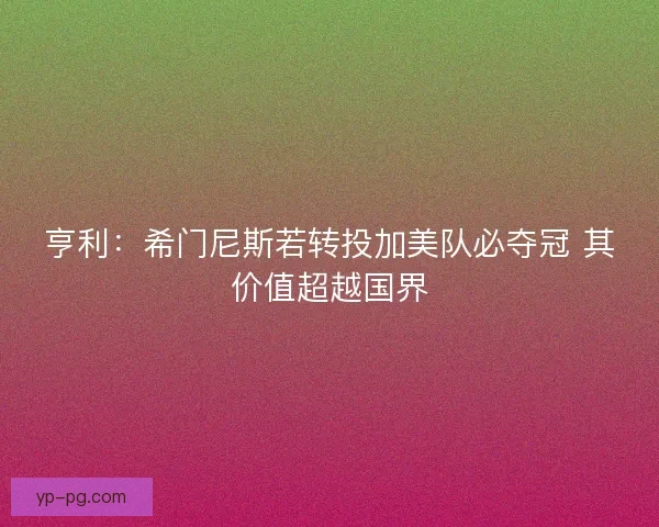 亨利：希门尼斯若转投加美队必夺冠 其价值超越国界