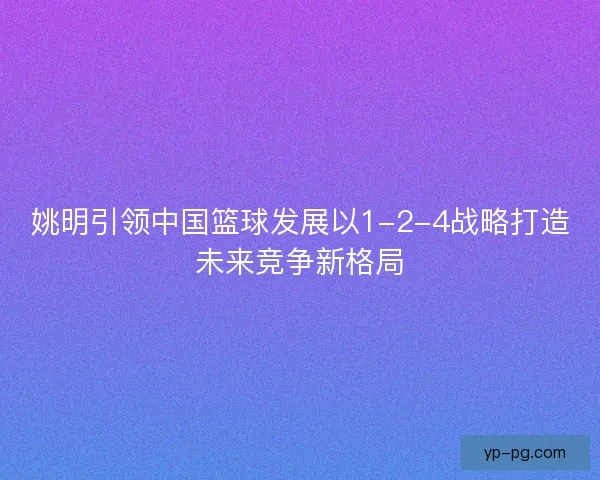 姚明引领中国篮球发展以1-2-4战略打造未来竞争新格局